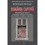 Romania captiva. Monopolizarea puterii economice, politice si de status prin frauda, coruptie si impostura - Bogdan FICEAC