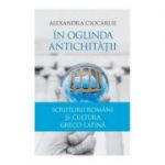 In oglinda Antichitatii. Scriitorii romani si cultura greco-latina - Alexandra Ciocarlie