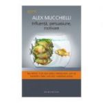 Influenta, persuasiune, motivare. Noi tehnici. Cum sa-ti seduci interlocutorii, cum sa transmiti o idee, cum sa-ti mobilizezi echipa - Alex Mucchielli