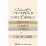 Galceava inteleptilor in jurul timpului: Cioran, Eliade, Noica si... Heidegger - Mircea Lazarescu