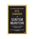 Suntem muritori. Ce conteaza cu adevarat la sfarsitul vietii - Atul Gawande