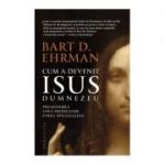 Cum a devenit Isus Dumnezeu. Preamarirea unui predicator evreu din Galileea - Bart D. Ehrman