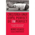 Cresterea unui copil perfect de imperfect. Cum sa faci fata provocarilor cu tarie, curaj si speranta - Boris Vujicic