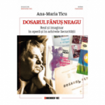 Dosarul Fanus Neagu. Real si imaginar in opera si in arhivele Securitatii - Ana-Maria Ticu