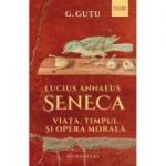 Lucius Annaeus Seneca. Viata, timpul si opera morala - Gheorghe Gutu