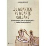 Cu moartea pe moarte calcand. Dimensiunea liturgic-misiologica a slujbei inmormantarii - Razvan Brudiu