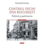 Centrul Vechi din Bucuresti. Politica si patrimoniu - Emanuela Grama