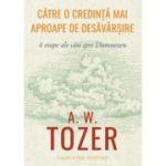 Catre o credinta mai aproape de desavarsire. 4 etape ale caii spre Dumnezeu - A. W. Tozer