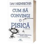 Cum sa convingi o pisica. Un ghid in arta persuasiunii pentru oameni. Editia 2 - Jay Heinrichs