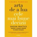 Arta de a lua cele mai bune decizii. Sfaturi practice pentru a gandi limpede in orice situatie - Shane Parrish