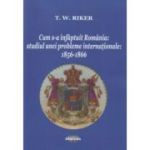 Cum s-a infaptuit Romania. Studiul unei probleme internationale. 1856-1866 - T. W. Riker