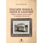 Educatie marala, igiena si casatorie. Politici culturale pentru tineri in Romania interbelica - Camelia Zavarache