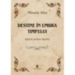Destine in umbra timpului. Istorii pentru Istorie - Mihaela Albu