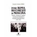 Intre Roma, Bucuresti si Moscova. Catolici, ortodocsi si regimul comunist din Romania la inceputul Razboiului Rece (1945-1951) - Cosmin Cristian Oprea