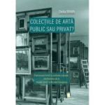 Colectiile de arta - public sau privat? Patrimoniul mobil si politicile culturale din Romania de la Regele Carol I la Nicolae Ceausescu - Delia Bran