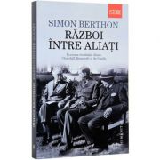 Razboi intre aliati. Povestea rivalitatii dintre Churchill, Roosevelt si de Gaulle (Simon Berthon)