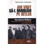 Am vrut sa-l omoram pe Hitler. Operatiunea Walkyria - Philipp von Boeselager