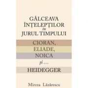 Galceava inteleptilor in jurul timpului: Cioran, Eliade, Noica si... Heidegger - Mircea Lazarescu