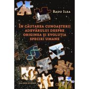 In cautarea cunoasterii adevarului despre originea si evolutia speciei umane - Radu Ilea