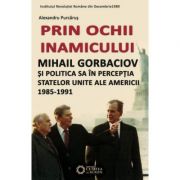 Prin ochii inamicului. Mihail Gorbaciov si politica sa in perceptia Statelor Unite ale Americii, 1985-1991 - Alexandru Purcarus