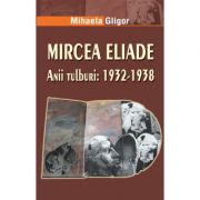 Mircea Eliade. Anii tulburi 1932-1938 - Mihaela Gligor