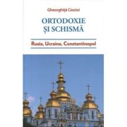 Ortodoxie si schisma. Rusia, Ucraina, Constantinopol - Gheorghita Ciocioi