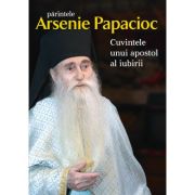 Parintele Arsenie Papacioc. Cuvintele unui apostol al iubirii