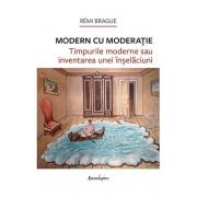 Modern cu moderatie. Timpurile moderne sau inventarea unei inselaciuni - Remi Brague