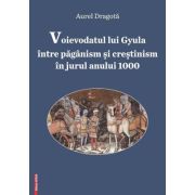 Voievodatul lui Gyula intre paganism si crestinism in jurul anului 1000 - Aurel Dragota