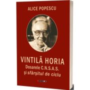 Vintila Horia. Dosarele C. N. S. A. S. si sfarsitul de ciclu - Alice Popescu