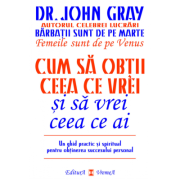 Cum sa obtii ceea ce vrei si sa vrei ceea ce ai. Un ghid practic si spiritul pentru obtinerea succesului personal - Dr. John Gray