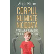 Corpul nu minte niciodata - Vindecarea traumelor copilului interior - Alice Miller