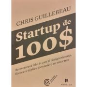 Startup de 100$. Reinventeaza felul in care iti castigi existenta, fa ceea ce-ti place si creeaza-ti un viitor nou - Chris Guillebeau