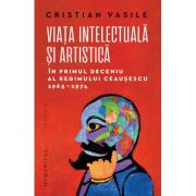 Viata intelectuala si artistica in primul deceniu al regimului Ceausescu, 1965-1974 - Cristian Vasile