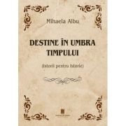 Destine in umbra timpului. Istorii pentru Istorie - Mihaela Albu