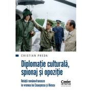 Diplomatie culturala, spionaj si opozitie Relatii romano-franceze in vremea lui Ceausescu si Iliescu - Cristian Preda
