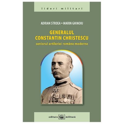 Generalul Constantin Christescu: seniorul artileriei romane moderne - Adrian Stroea, Marin Ghinoiu