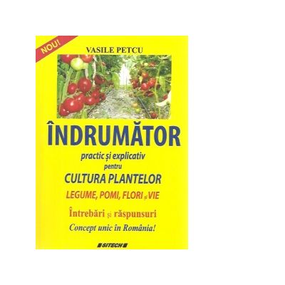 Indrumator practic si explicativ pentru cultura plantelor. Legume, pomi, flori si vie
