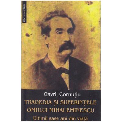 Tragedia si suferintele omului Mihai Eminescu. Ultimii sase ani din viata - Gavril Cornutiu