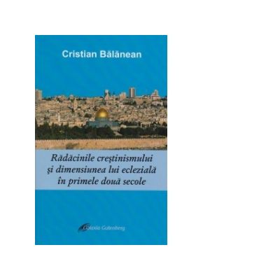 Radacinile crestinismului si dimensiunea lui ecleziala in primele doua secole - Cristian Balanean