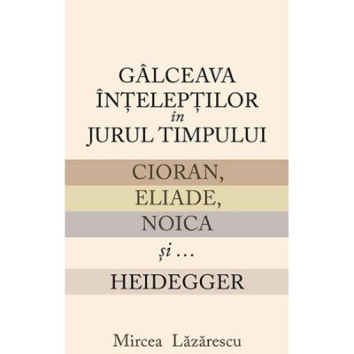 Galceava inteleptilor in jurul timpului: Cioran, Eliade, Noica si... Heidegger - Mircea Lazarescu