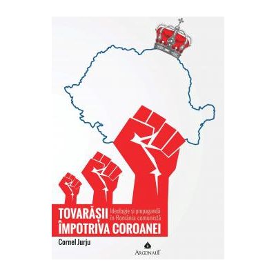 Tovarasii impotriva Coroanei: ideologie si propaganda in Romania comunista - Cornel Jurju