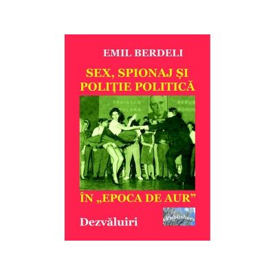 Sex, spionaj si politie politica in Epoca de aur. Dezvaluiri - Emil Berdeli