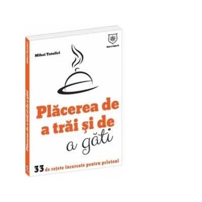 Placerea de a trai si de a gati. 33 de retete incercate pentru prieteni - Mihai Tatulici