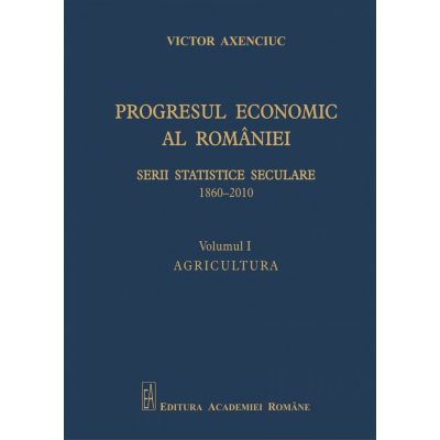 Progresul economic al Romaniei. Serii statistice seculare 1860-2010. Volumul I. Agricultura - Victor Axenciuc