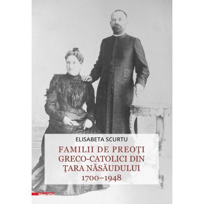 Familii de preoti greco-catolici din Tara Nasaudului 1700–1948 - Elisabeta Scurtu