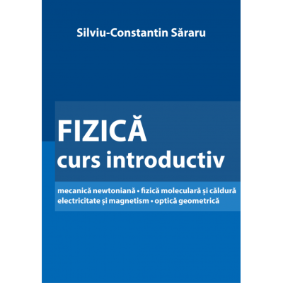 Fizica - Curs Introductiv Mecanica Newtoniana • Fizica Moleculara Si Caldura Electricitate Si Magnetism • Optica Geometrica - Silviu-Constantin Sararu