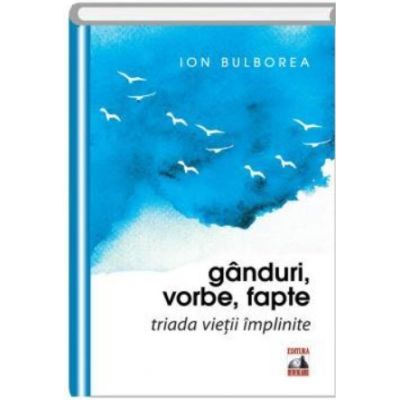 Ganduri, vorbe, fapte. Triada vietii implinite - Ion Bulborea