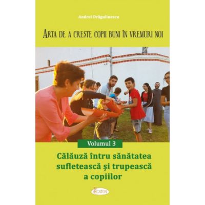 Arta de a creste copii buni in vremuri noi Volumul 3. Calauza intru sanatatea sufleteasca si trupeasca a copiilor - Andrei Dragulinescu