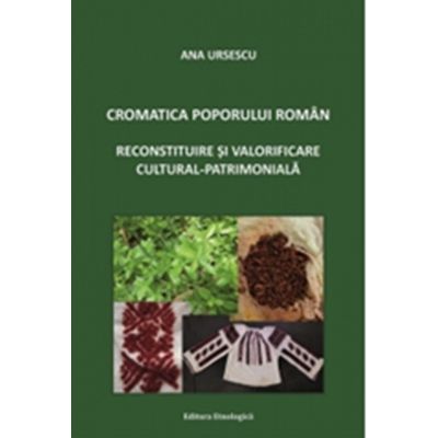 Cromatica poporului roman. Reconstituire si valorificare cultural-patrimoniala - Ana Ursescu